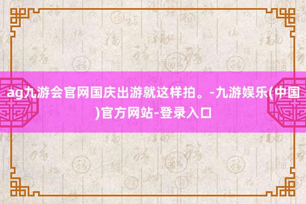 ag九游会官网国庆出游就这样拍。-九游娱乐(中国)官方网站-登录入口