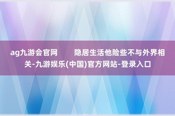 ag九游会官网        隐居生活他险些不与外界相关-九游娱乐(中国)官方网站-登录入口