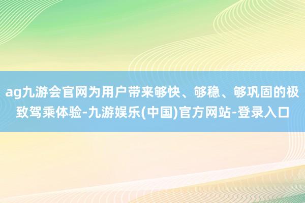 ag九游会官网为用户带来够快、够稳、够巩固的极致驾乘体验-九游娱乐(中国)官方网站-登录入口