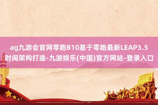 ag九游会官网零跑B10基于零跑最新LEAP3.5时间架构打造-九游娱乐(中国)官方网站-登录入口