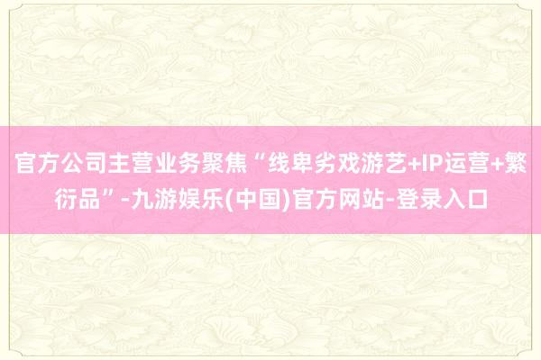 官方公司主营业务聚焦“线卑劣戏游艺+IP运营+繁衍品”-九游娱乐(中国)官方网站-登录入口