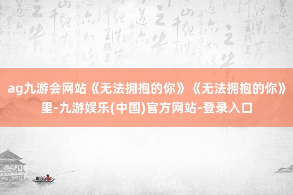 ag九游会网站《无法拥抱的你》《无法拥抱的你》里-九游娱乐(中国)官方网站-登录入口
