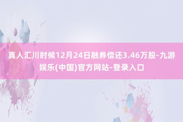 真人汇川时候12月24日融券偿还3.46万股-九游娱乐(中国)官方网站-登录入口