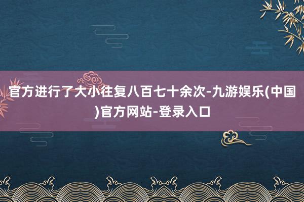 官方进行了大小往复八百七十余次-九游娱乐(中国)官方网站-登录入口