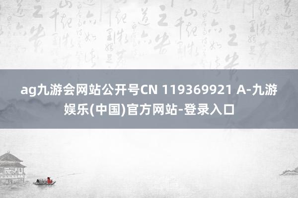 ag九游会网站公开号CN 119369921 A-九游娱乐(中国)官方网站-登录入口