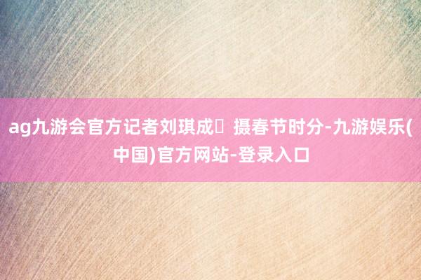 ag九游会官方记者刘琪成 摄春节时分-九游娱乐(中国)官方网站-登录入口