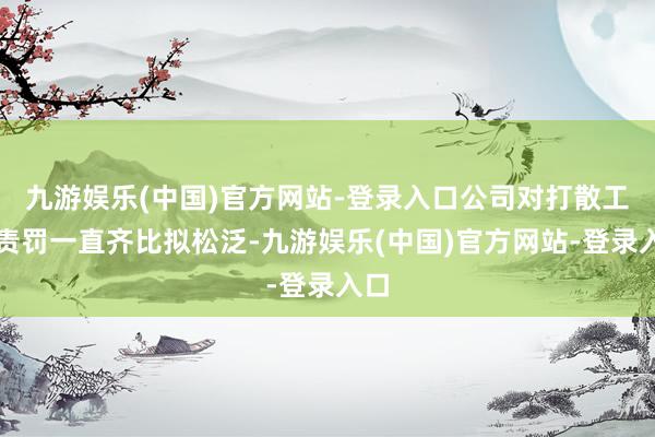九游娱乐(中国)官方网站-登录入口公司对打散工的责罚一直齐比拟松泛-九游娱乐(中国)官方网站-登录入口