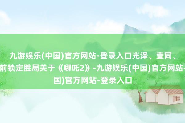 九游娱乐(中国)官方网站-登录入口光泽、壹同、万达等提前锁定胜局关于《哪吒2》-九游娱乐(中国)官方网站-登录入口