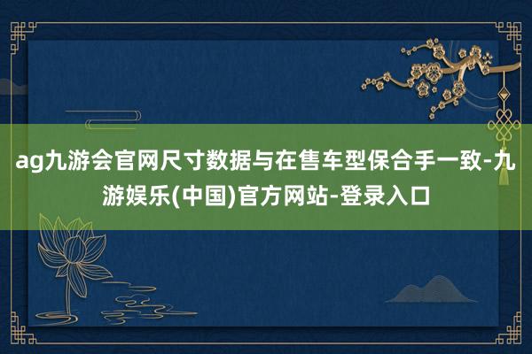 ag九游会官网尺寸数据与在售车型保合手一致-九游娱乐(中国)官方网站-登录入口