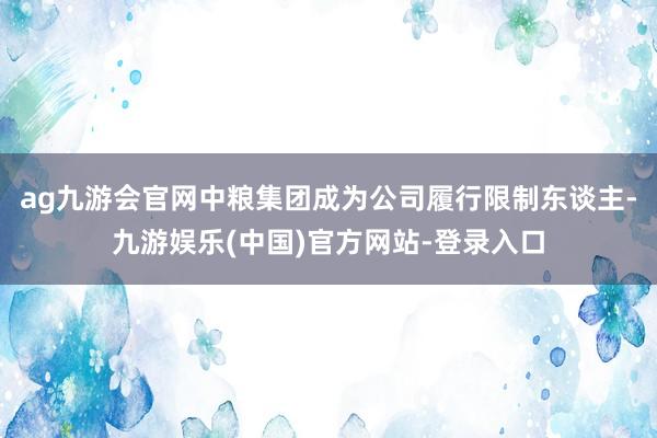 ag九游会官网中粮集团成为公司履行限制东谈主-九游娱乐(中国