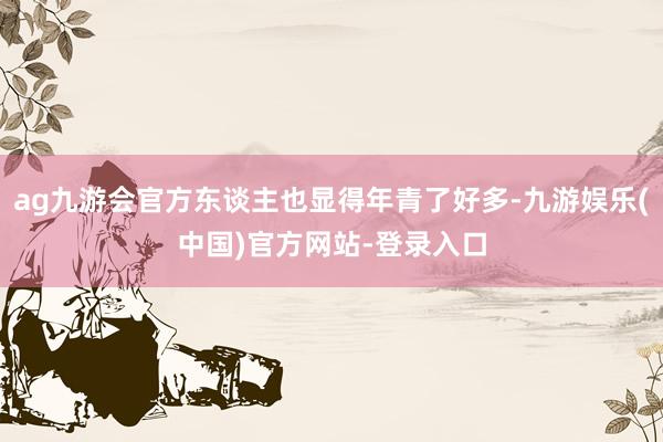 ag九游会官方东谈主也显得年青了好多-九游娱乐(中国)官方网