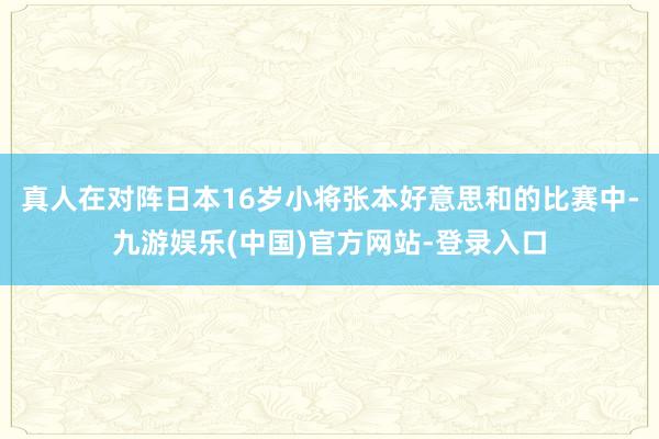 真人在对阵日本16岁小将张本好意思和的比赛中-九游娱乐(中国