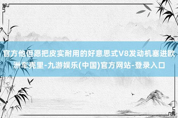 官方他但愿把皮实耐用的好意思式V8发动机塞进欧洲车壳里-九游