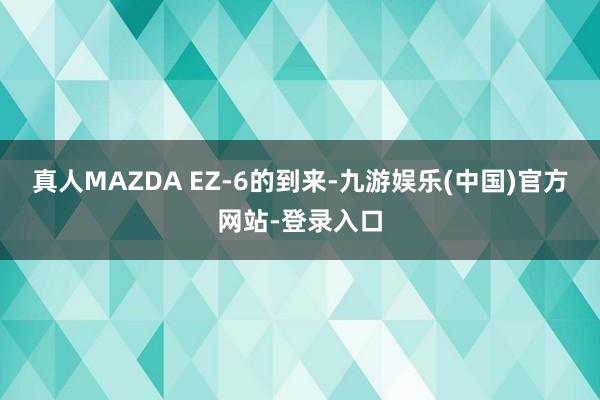真人MAZDA EZ-6的到来-九游娱乐(中国)官方网站-登