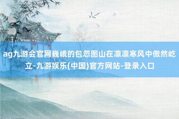 ag九游会官网巍峨的包忽图山在凛凛寒风中傲然屹立-九游娱乐(