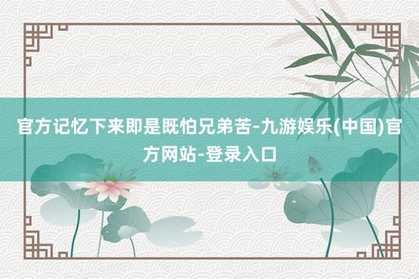 官方记忆下来即是既怕兄弟苦-九游娱乐(中国)官方网站-登录入