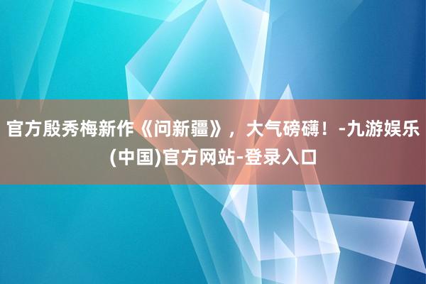官方殷秀梅新作《问新疆》，大气磅礴！-九游娱乐(中国)官方网