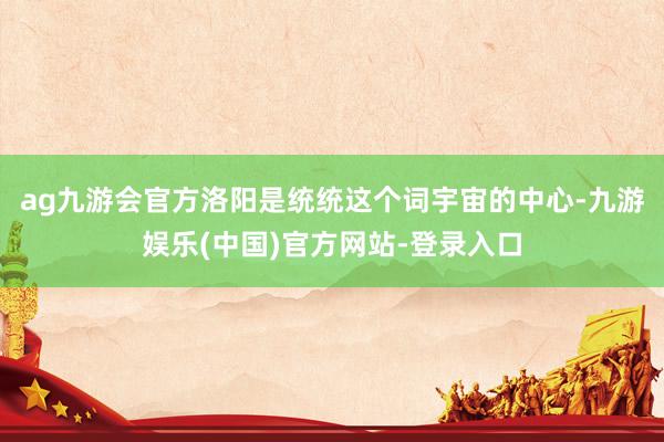ag九游会官方洛阳是统统这个词宇宙的中心-九游娱乐(中国)官