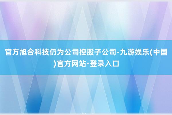 官方旭合科技仍为公司控股子公司-九游娱乐(中国)官方网站-登