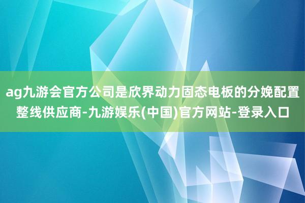 ag九游会官方公司是欣界动力固态电板的分娩配置整线供应商-九