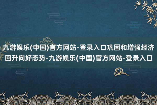 九游娱乐(中国)官方网站-登录入口巩固和增强经济回升向好态势