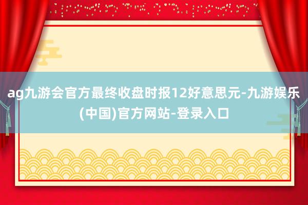 ag九游会官方最终收盘时报12好意思元-九游娱乐(中国)官方