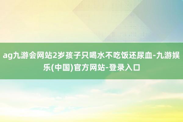 ag九游会网站2岁孩子只喝水不吃饭还尿血-九游娱乐(中国)官