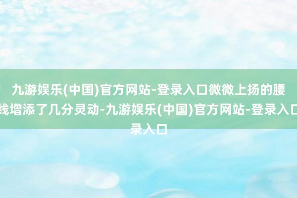 九游娱乐(中国)官方网站-登录入口微微上扬的腰线增添了几分灵