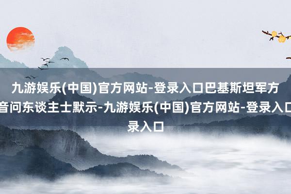 九游娱乐(中国)官方网站-登录入口巴基斯坦军方音问东谈主士默