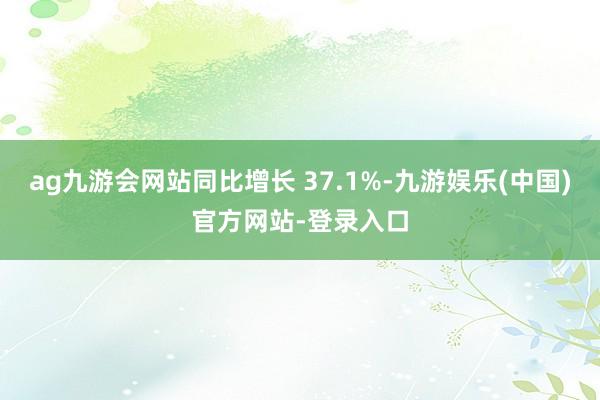 ag九游会网站同比增长 37.1%-九游娱乐(中国)官方网站-登录入口
