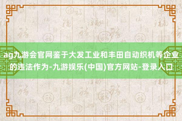 ag九游会官网鉴于大发工业和丰田自动织机等企业的违法作为-九游娱乐(中国)官方网站-登录入口