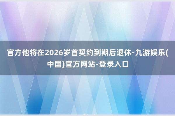官方他将在2026岁首契约到期后退休-九游娱乐(中国)官方网