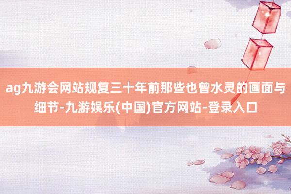 ag九游会网站规复三十年前那些也曾水灵的画面与细节-九游娱乐