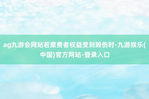 ag九游会网站若糜费者权益受到毁伤时-九游娱乐(中国)官方网