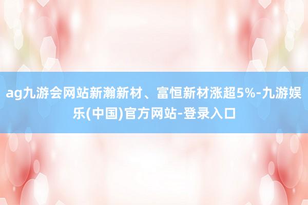 ag九游会网站新瀚新材、富恒新材涨超5%-九游娱乐(中国)官