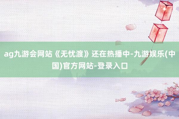 ag九游会网站《无忧渡》还在热播中-九游娱乐(中国)官方网站