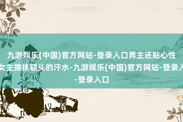 九游娱乐(中国)官方网站-登录入口男主还贴心性为女主擦抹额头