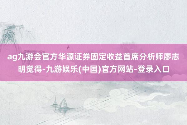 ag九游会官方　　华源证券固定收益首席分析师廖志明觉得-九游