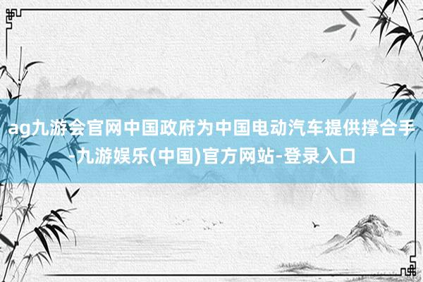 ag九游会官网中国政府为中国电动汽车提供撑合手-九游娱乐(中