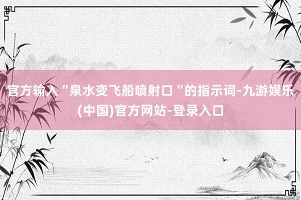 官方输入“泉水变飞船喷射口“的指示词-九游娱乐(中国)官方网