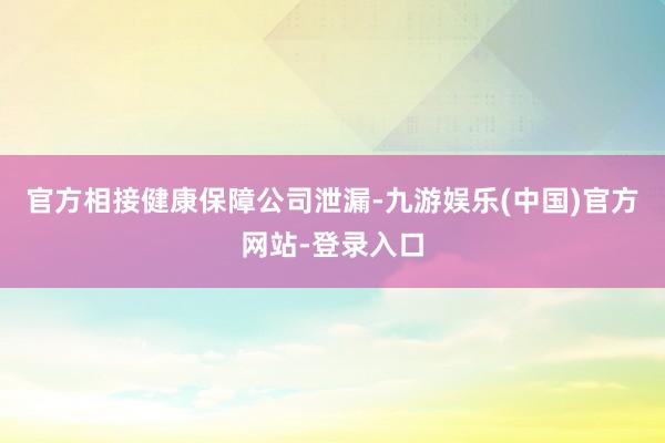 官方相接健康保障公司泄漏-九游娱乐(中国)官方网站-登录入口