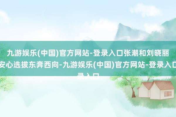 九游娱乐(中国)官方网站-登录入口张潮和刘晓丽安心选拔东奔西向-九游娱乐(中国)官方网站-登录入口