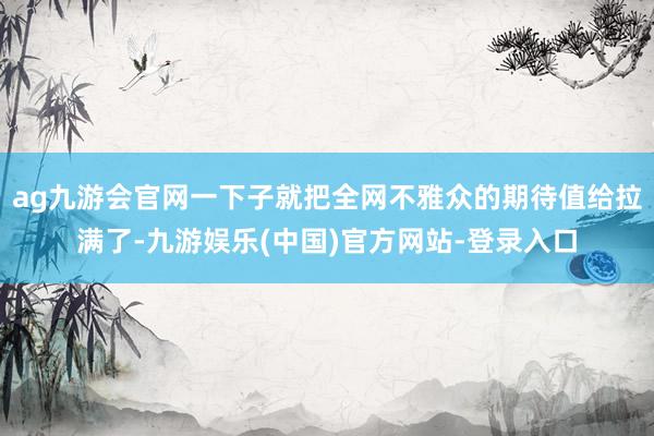 ag九游会官网一下子就把全网不雅众的期待值给拉满了-九游娱乐