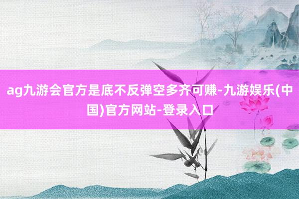 ag九游会官方是底不反弹空多齐可赚-九游娱乐(中国)官方网站