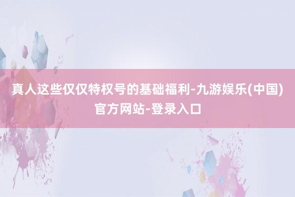 真人这些仅仅特权号的基础福利-九游娱乐(中国)官方网站-登录