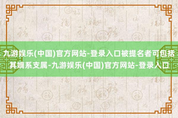 九游娱乐(中国)官方网站-登录入口被提名者可包括其嫡系支属-九游娱乐(中国)官方网站-登录入口