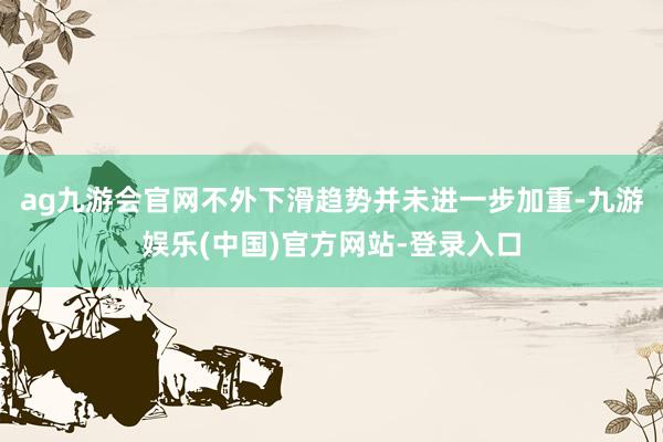 ag九游会官网不外下滑趋势并未进一步加重-九游娱乐(中国)官