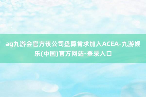 ag九游会官方该公司盘算肯求加入ACEA-九游娱乐(中国)官