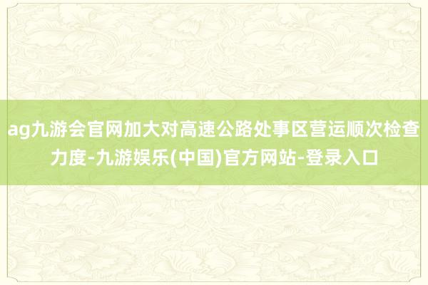 ag九游会官网加大对高速公路处事区营运顺次检查力度-九游娱乐(中国)官方网站-登录入口