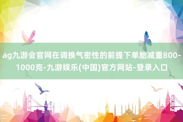 ag九游会官网在调换气密性的前提下单胎减重800-1000克